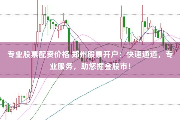 专业股票配资价格 郑州股票开户：快速通道，专业服务，助您掘金股市！