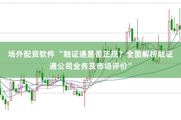 场外配资软件 “融证通是否正规？全面解析融证通公司业务及市场评价”