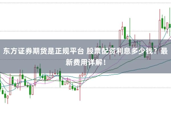 东方证券期货是正规平台 股票配资利息多少钱？最新费用详解！