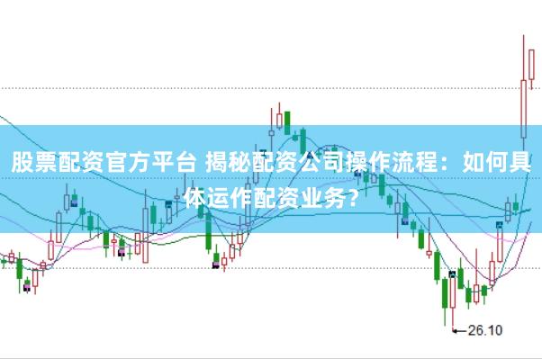 股票配资官方平台 揭秘配资公司操作流程：如何具体运作配资业务？