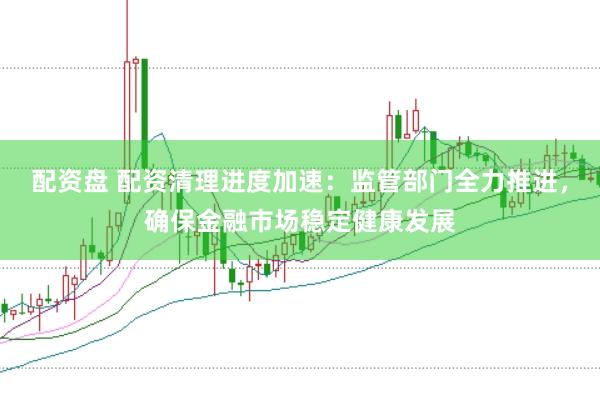 配资盘 配资清理进度加速：监管部门全力推进，确保金融市场稳定健康发展