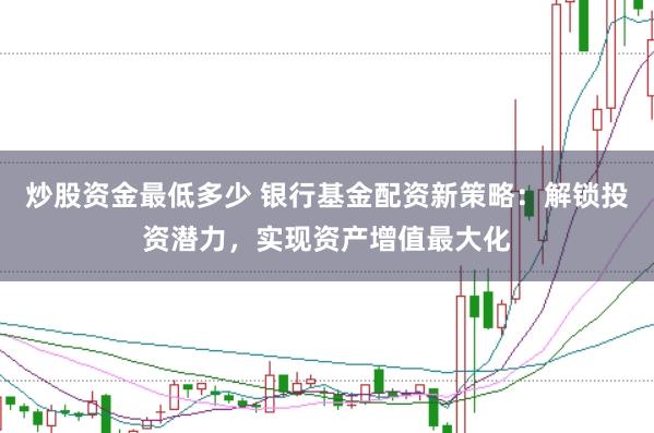 炒股资金最低多少 银行基金配资新策略：解锁投资潜力，实现资产增值最大化