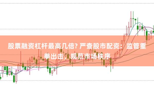 股票融资杠杆最高几倍? 严查股市配资：监管重拳出击，规范市场秩序