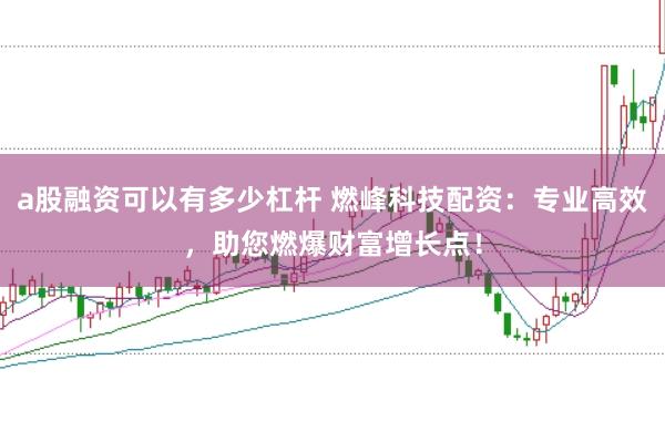 a股融资可以有多少杠杆 燃峰科技配资：专业高效，助您燃爆财富增长点！