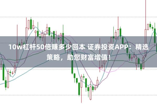 10w杠杆50倍赚多少回本 证券投资APP：精选策略，助您财富增值！