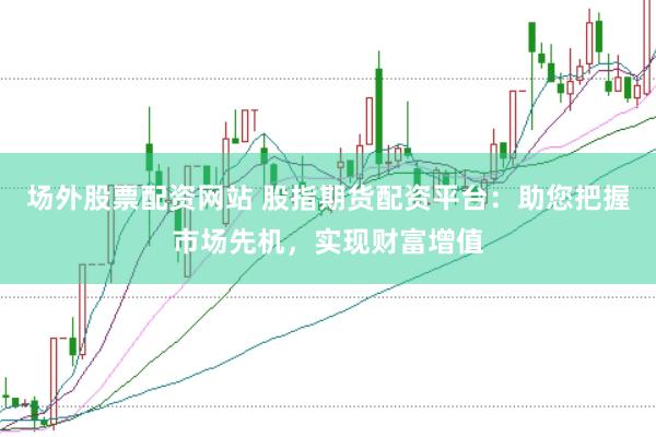 场外股票配资网站 股指期货配资平台：助您把握市场先机，实现财富增值