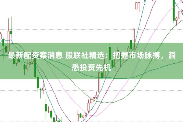 最新配资案消息 股联社精选：把握市场脉搏，洞悉投资先机