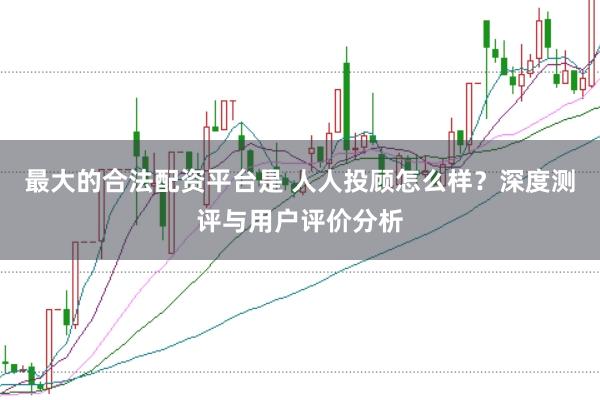 最大的合法配资平台是 人人投顾怎么样？深度测评与用户评价分析