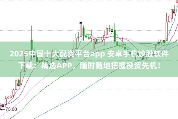 2025中国十大配资平台app 安卓手机炒股软件下载：精选APP，随时随地把握投资先机！