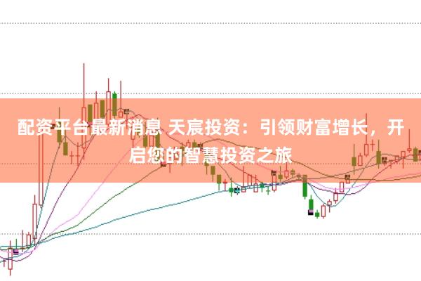 配资平台最新消息 天宸投资：引领财富增长，开启您的智慧投资之旅