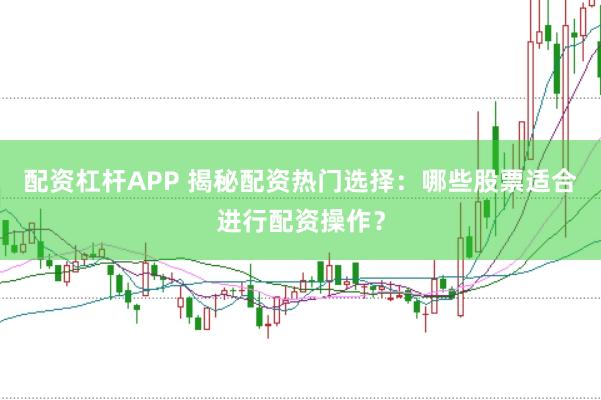 配资杠杆APP 揭秘配资热门选择：哪些股票适合进行配资操作？