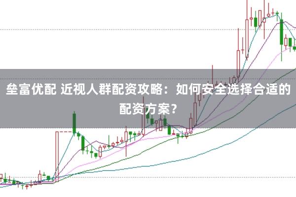 垒富优配 近视人群配资攻略：如何安全选择合适的配资方案？