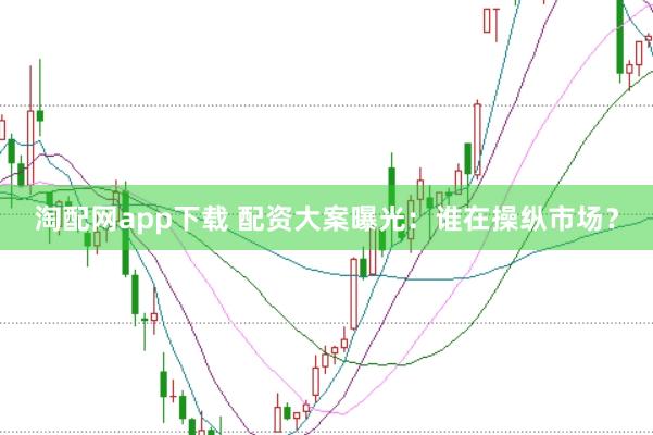 淘配网app下载 配资大案曝光：谁在操纵市场？