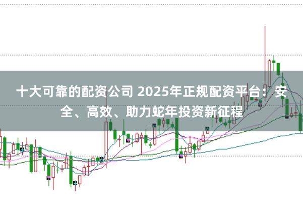 十大可靠的配资公司 2025年正规配资平台：安全、高效、助力蛇年投资新征程