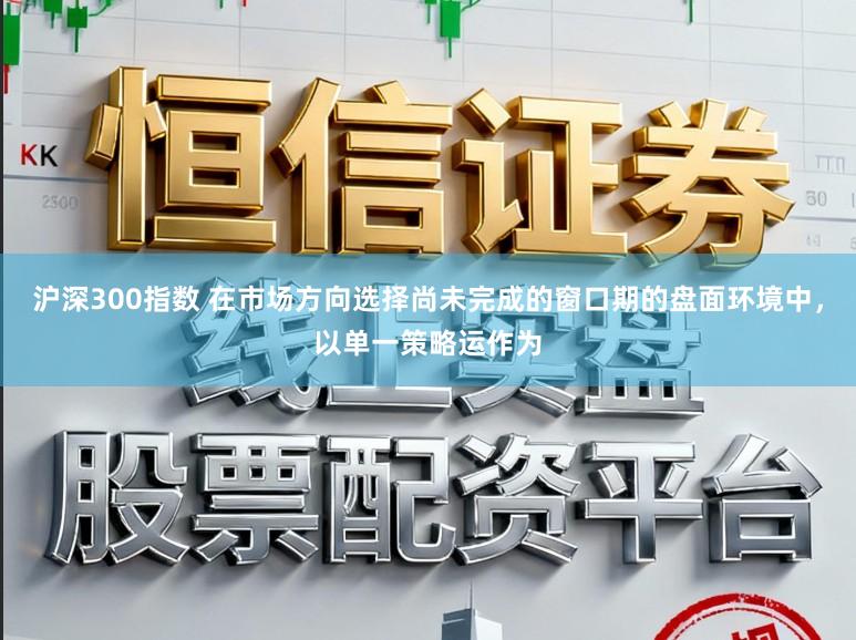 沪深300指数 在市场方向选择尚未完成的窗口期的盘面环境中，以单一策略运作为