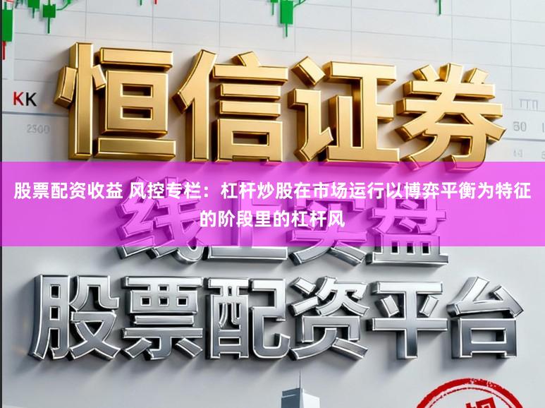 股票配资收益 风控专栏：杠杆炒股在市场运行以博弈平衡为特征的阶段里的杠杆风