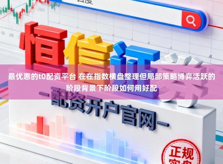 最优惠的t0配资平台 在在指数横盘整理但局部策略博弈活跃的阶段背景下阶段如何用好配
