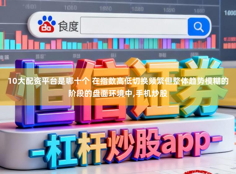 10大配资平台是哪十个 在指数高低切换频繁但整体趋势模糊的阶段的盘面环境中，手机炒股
