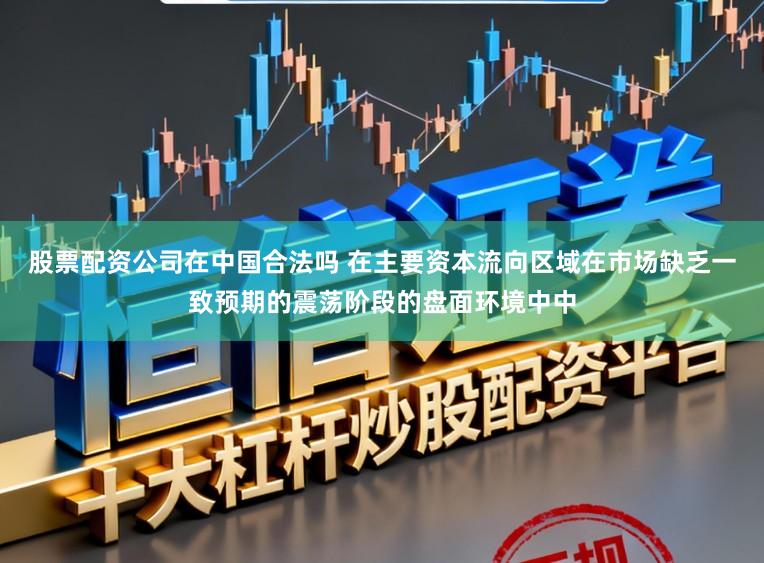股票配资公司在中国合法吗 在主要资本流向区域在市场缺乏一致预期的震荡阶段的盘面环境中中