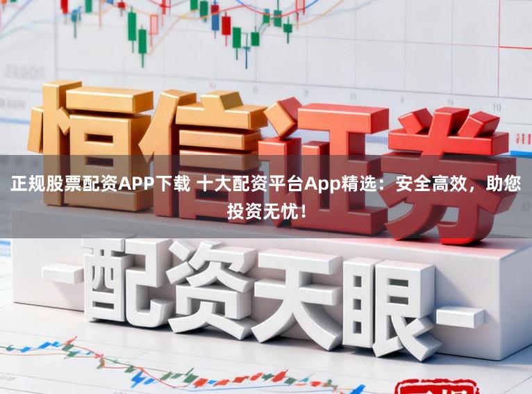 正规股票配资APP下载 十大配资平台App精选：安全高效，助您投资无忧！