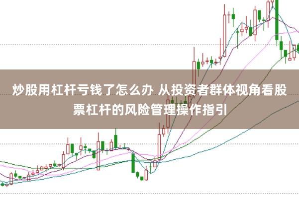 炒股用杠杆亏钱了怎么办 从投资者群体视角看股票杠杆的风险管理操作指引