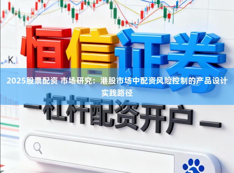 2025股票配资 市场研究：港股市场中配资风险控制的产品设计实践路径