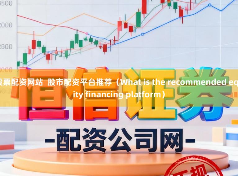 股票配资网站  股市配资平台推荐（What is the recommended equity financing platform）