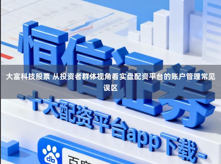 大富科技股票 从投资者群体视角看实盘配资平台的账户管理常见误区
