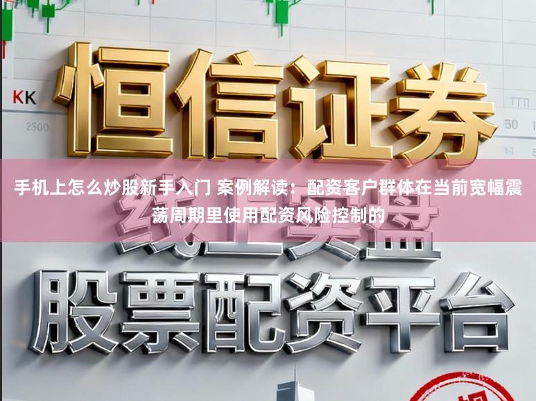 手机上怎么炒股新手入门 案例解读：配资客户群体在当前宽幅震荡周期里使用配资风险控制的