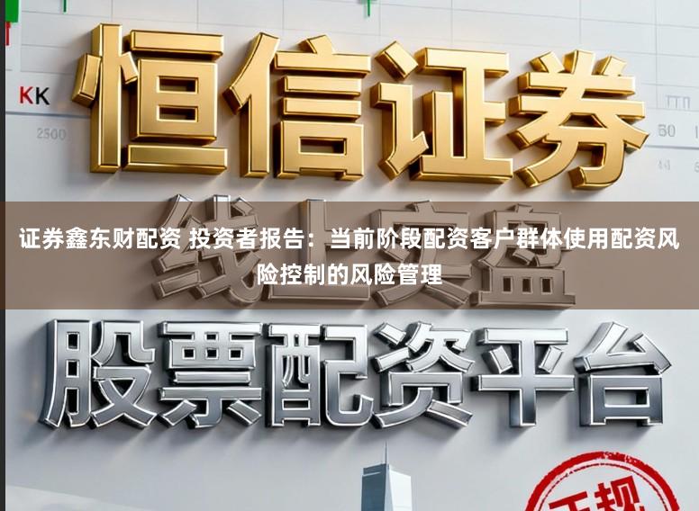 证券鑫东财配资 投资者报告：当前阶段配资客户群体使用配资风险控制的风险管理