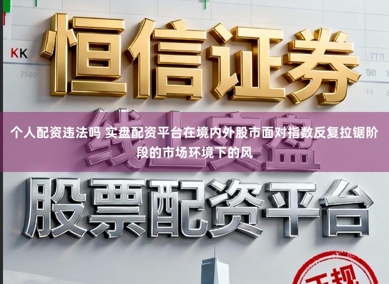 个人配资违法吗 实盘配资平台在境内外股市面对指数反复拉锯阶段的市场环境下的风
