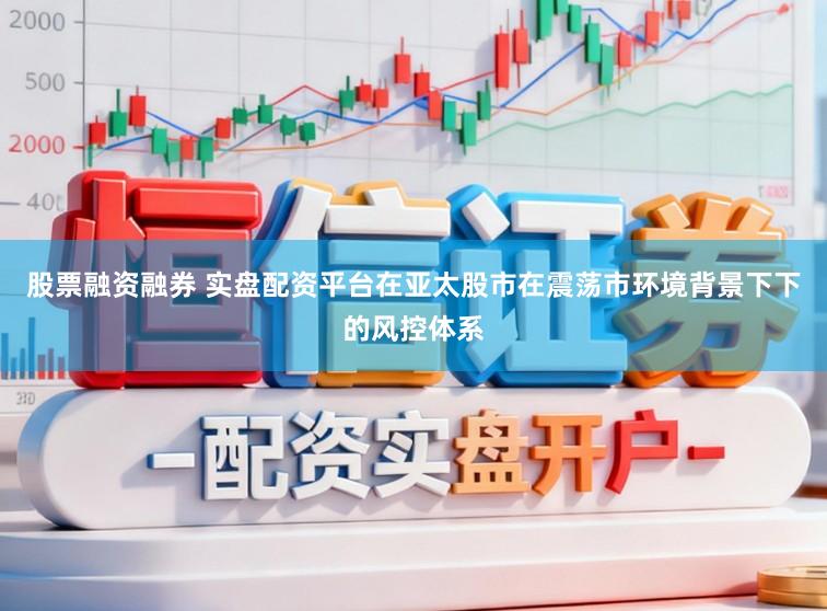 股票融资融券 实盘配资平台在亚太股市在震荡市环境背景下下的风控体系