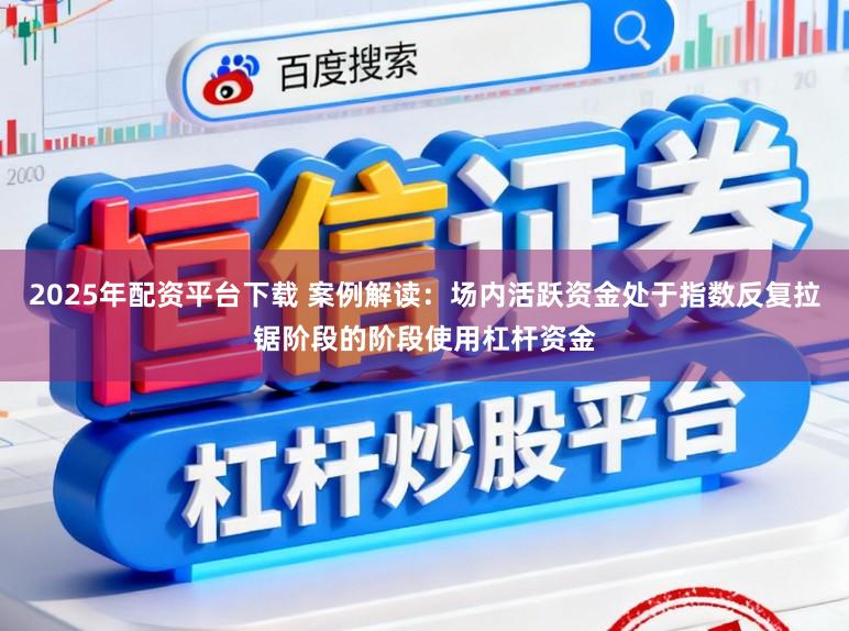 2025年配资平台下载 案例解读：场内活跃资金处于指数反复拉锯阶段的阶段使用杠杆资金